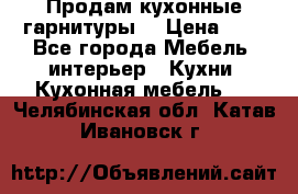 Продам кухонные гарнитуры! › Цена ­ 1 - Все города Мебель, интерьер » Кухни. Кухонная мебель   . Челябинская обл.,Катав-Ивановск г.